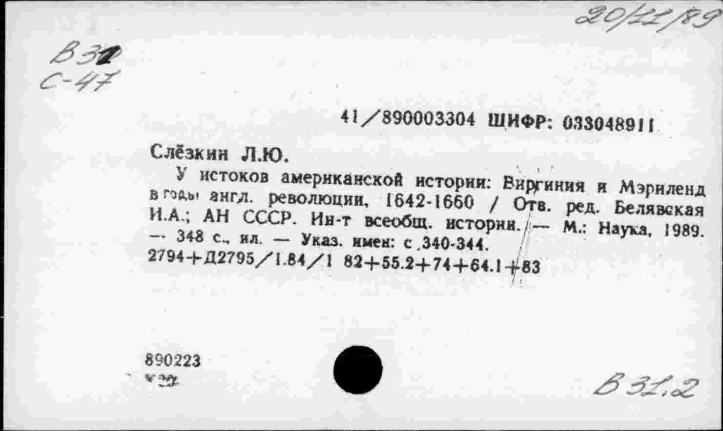 ﻿41/890003304 ШИФР: 033048911
Слёзкин Л.Ю.	.. , ,
У истоков американской истории: Виргиния и Мэриленд в гос.»' ангд. революции, 1642-1660 / Отв. ред. Белявская И.А.; АН СССР. Ин-т всеобщ, истории./— М.: Наука, 1989. — 348 с„ ил. — Указ, имев: с .340-344.
2794+Д2795/1.84/1 824-55.2+74+64.1 +83
890223 *2*
